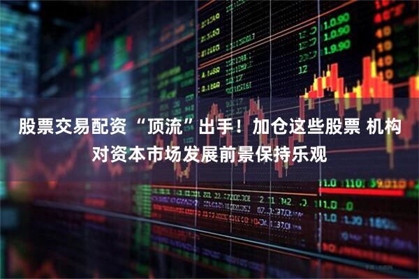 股票交易配资 “顶流”出手！加仓这些股票 机构对资本市场发展前景保持乐观