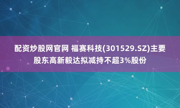 配资炒股网官网 福赛科技(301529.SZ)主要股东高新毅达拟减持不超3%股份