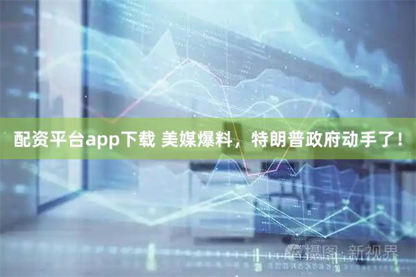 配资平台app下载 美媒爆料，特朗普政府动手了！