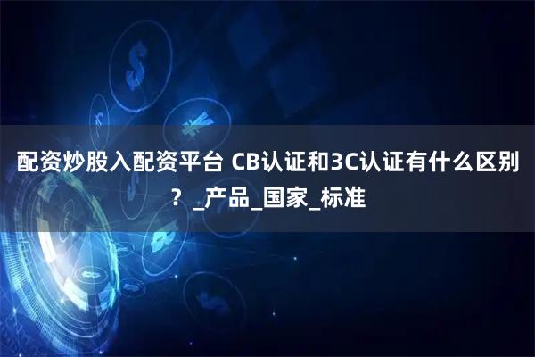 配资炒股入配资平台 CB认证和3C认证有什么区别？_产品_国家_标准