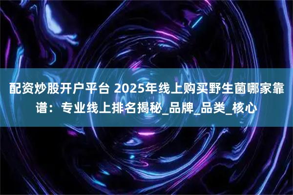 配资炒股开户平台 2025年线上购买野生菌哪家靠谱：专业线上排名揭秘_品牌_品类_核心