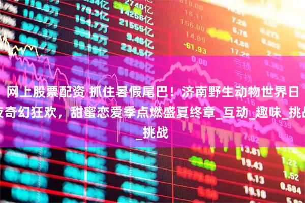 网上股票配资 抓住暑假尾巴！济南野生动物世界日夜奇幻狂欢，甜蜜恋爱季点燃盛夏终章_互动_趣味_挑战