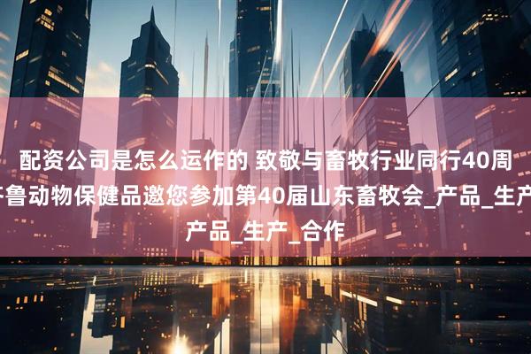 配资公司是怎么运作的 致敬与畜牧行业同行40周年！齐鲁动物保健品邀您参加第40届山东畜牧会_产品_生产_合作