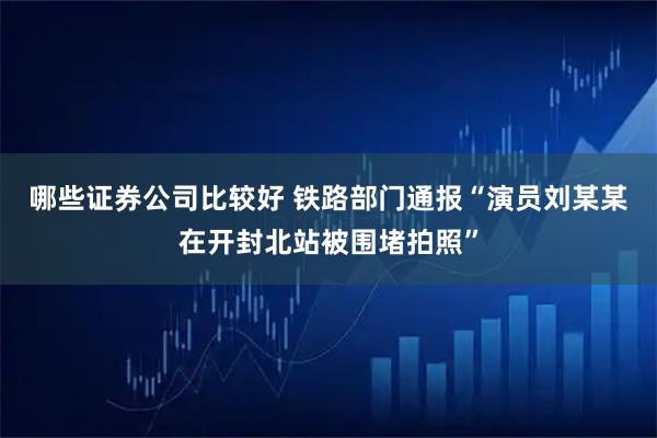 哪些证券公司比较好 铁路部门通报“演员刘某某在开封北站被围堵拍照”