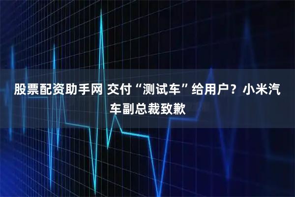 股票配资助手网 交付“测试车”给用户？小米汽车副总裁致歉