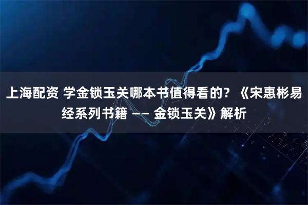 上海配资 学金锁玉关哪本书值得看的？《宋惠彬易经系列书籍 —— 金锁玉关》解析